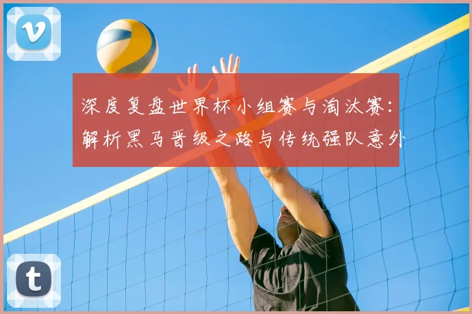 深度复盘世界杯小组赛与淘汰赛：解析黑马晋级之路与传统强队意外出局