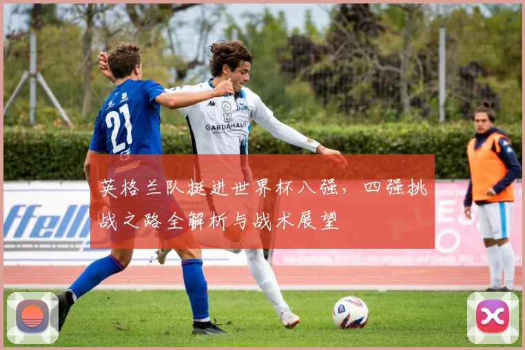 英格兰队挺进世界杯八强,四强挑战之路全解析与战术展望