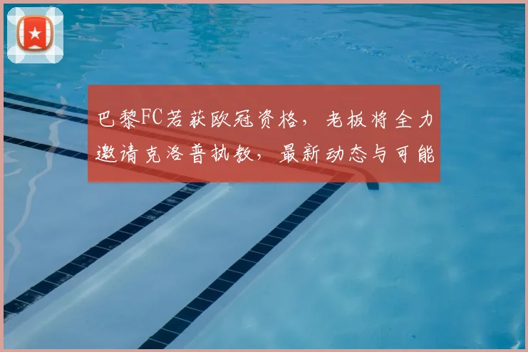 巴黎FC若获欧冠资格，老板将全力邀请克洛普执教，最新动态与可能性分析