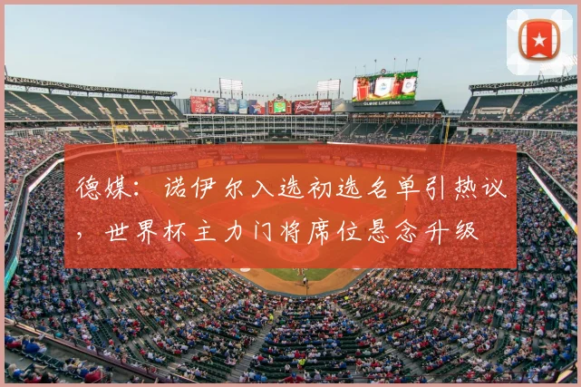 德媒：诺伊尔入选初选名单引热议，世界杯主力门将席位悬念升级