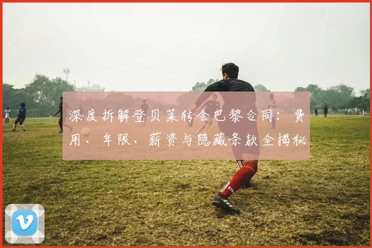 深度拆解登贝莱转会巴黎合同：费用、年限、薪资与隐藏条款全揭秘
