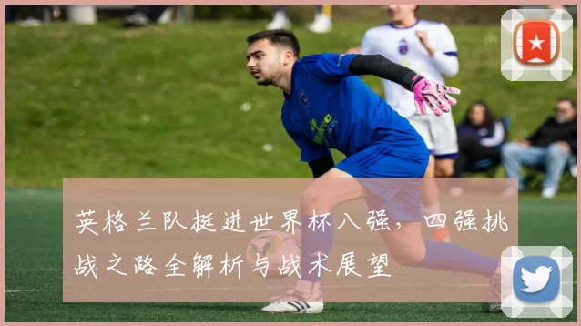 英格兰队挺进世界杯八强，四强挑战之路全解析与战术展望