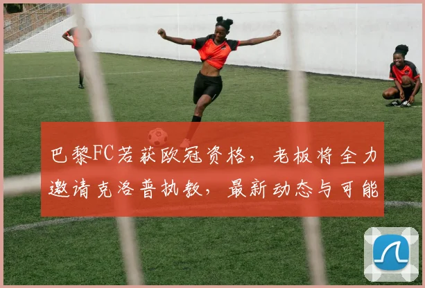 巴黎FC若获欧冠资格，老板将全力邀请克洛普执教，最新动态与可能性分析
