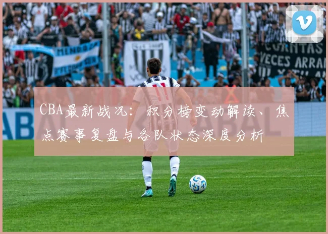 CBA最新战况:积分榜变动解读、焦点赛事复盘与各队状态深度分析