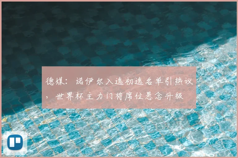 德媒：诺伊尔入选初选名单引热议，世界杯主力门将席位悬念升级